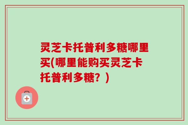 灵芝卡托普利多糖哪里买(哪里能购买灵芝卡托普利多糖？)