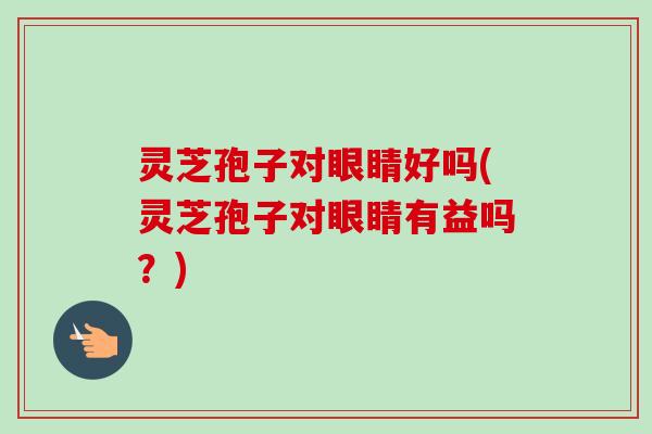 灵芝孢子对眼睛好吗(灵芝孢子对眼睛有益吗？)