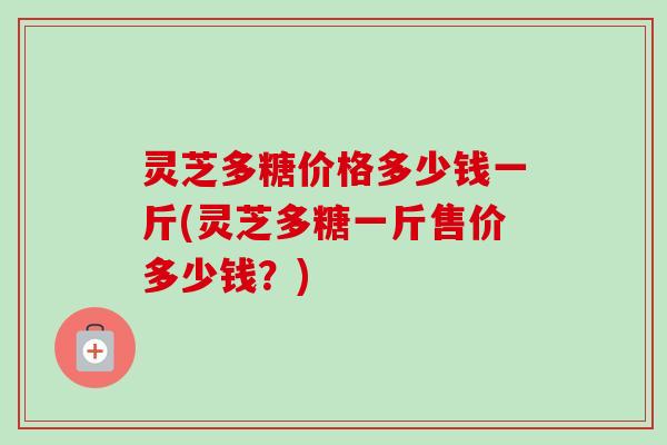 灵芝多糖价格多少钱一斤(灵芝多糖一斤售价多少钱？)