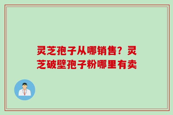 灵芝孢子从哪销售?灵芝破壁孢子粉哪里有卖 灵芝孢子从哪销售?灵芝破壁孢子粉哪里有卖