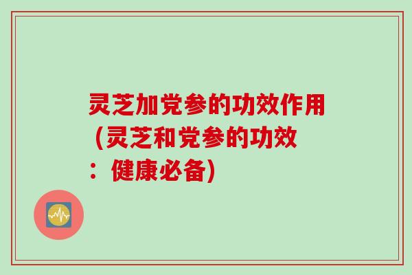 灵芝加党参的功效作用 (灵芝和党参的功效:健康必备)