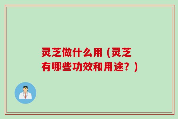 灵芝做什么用 (灵芝有哪些功效和用途？)