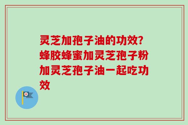 灵芝加孢子油的功效？蜂胶蜂蜜加灵芝孢子粉加灵芝孢子油一起吃功效