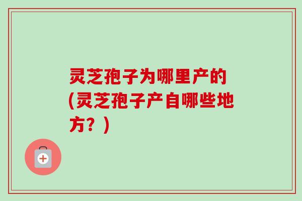 灵芝孢子为哪里产的 (灵芝孢子产自哪些地方?) 灵芝孢子为哪里产的 (灵芝孢子产自哪些地方?)