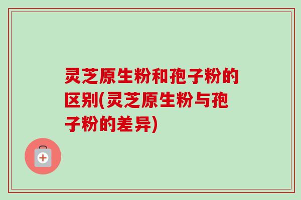 灵芝原生粉和孢子粉的区别(灵芝原生粉与孢子粉的差异)