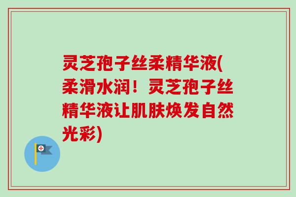 灵芝孢子丝柔精华液(柔滑水润！灵芝孢子丝精华液让焕发自然光彩)