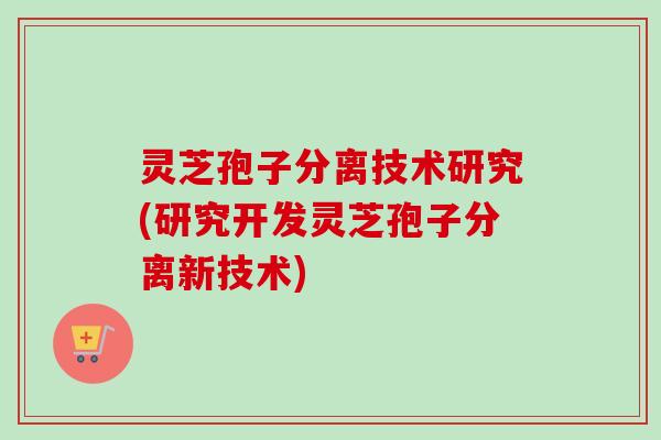 灵芝孢子分离技术研究(研究开发灵芝孢子分离新技术) 灵芝孢子分离技术研究(研究开发灵芝孢子分离新技术)