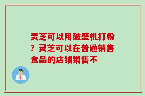 灵芝可以用破壁机打粉？灵芝可以在普通销售食品的店铺销售不