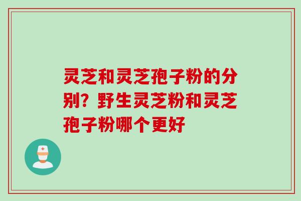 灵芝和灵芝孢子粉的分别？野生灵芝粉和灵芝孢子粉哪个更好