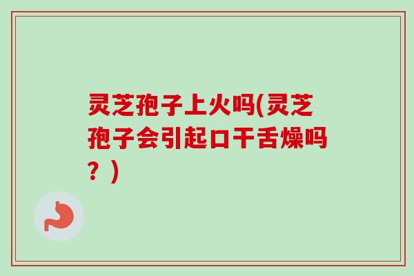 灵芝孢子上火吗(灵芝孢子会引起口干舌燥吗？)