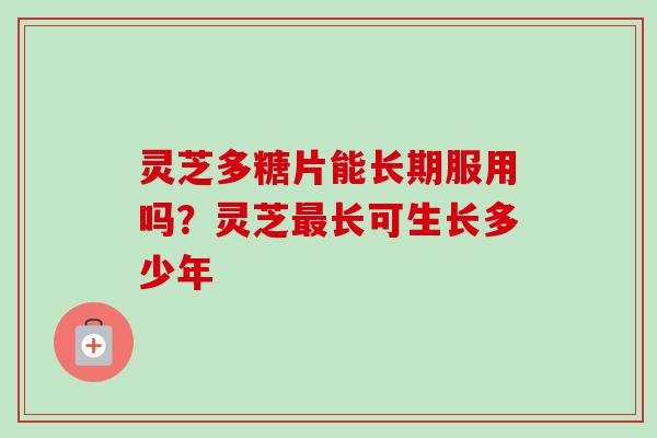 灵芝多糖片能长期服用吗？灵芝最长可生长多少年