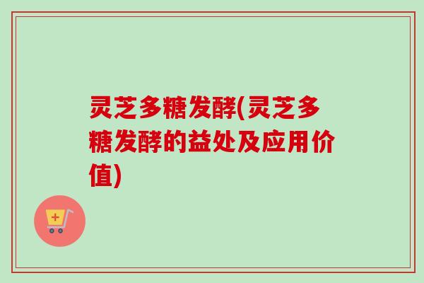 灵芝多糖发酵(灵芝多糖发酵的益处及应用价值)