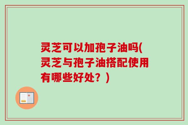 灵芝可以加孢子油吗(灵芝与孢子油搭配使用有哪些好处？)