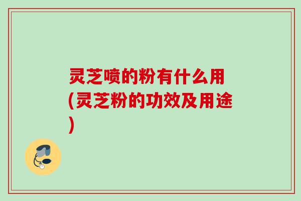 灵芝喷的粉有什么用 (灵芝粉的功效及用途)