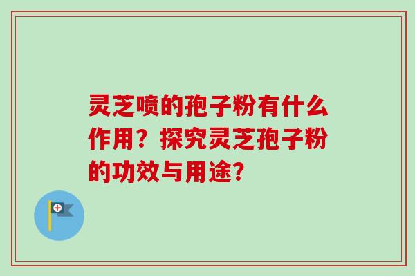 灵芝喷的孢子粉有什么作用？探究灵芝孢子粉的功效与用途？