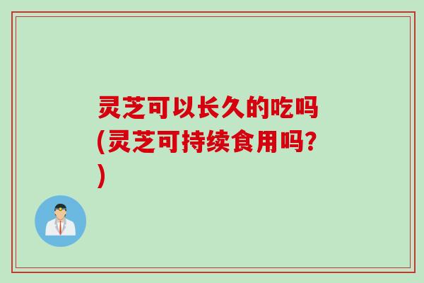 灵芝可以长久的吃吗 (灵芝可持续食用吗？)