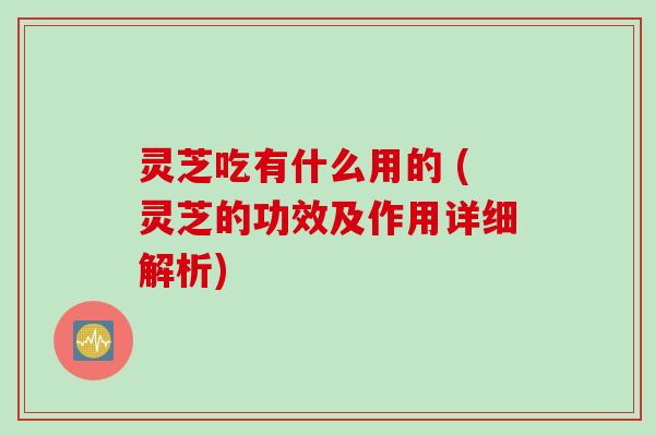 灵芝吃有什么用的 (灵芝的功效及作用详细解析)