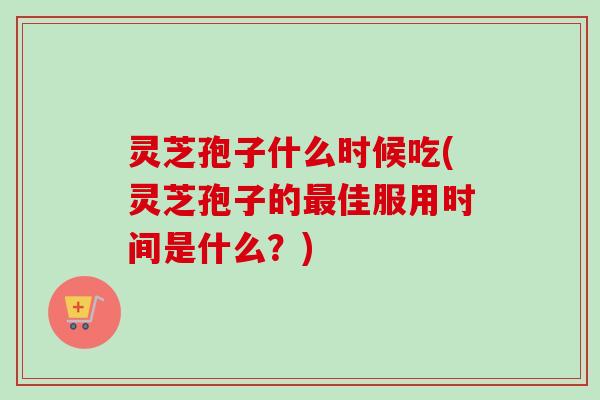 灵芝孢子什么时候吃(灵芝孢子的最佳服用时间是什么?)