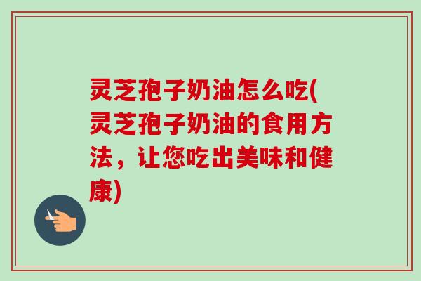 灵芝孢子奶油怎么吃(灵芝孢子奶油的食用方法，让您吃出美味和健康)