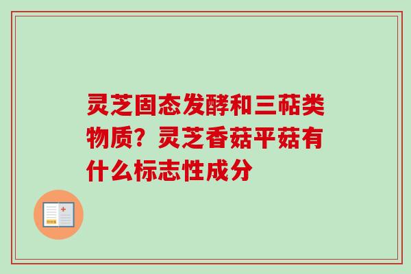 灵芝固态发酵和三萜类物质?灵芝香菇平菇有什么标志性成分 灵芝固态发酵和三萜类物质?灵芝香菇平菇有什么标志性成分