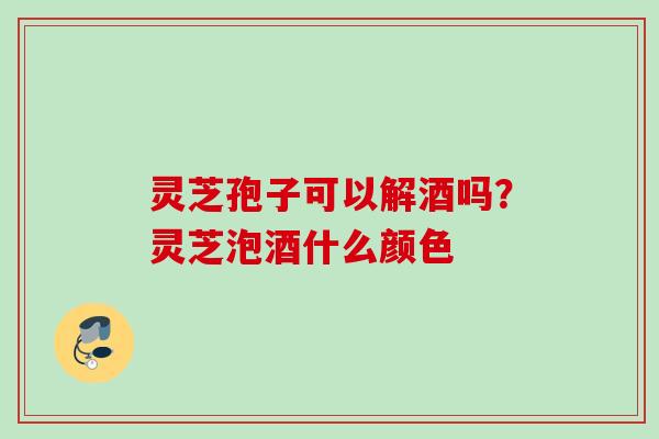 灵芝孢子可以解酒吗?灵芝泡酒什么颜色 灵芝孢子可以解酒吗?灵芝泡酒什么颜色