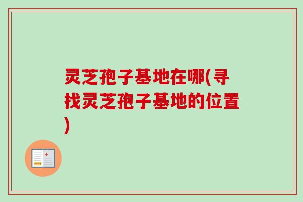 灵芝孢子基地在哪(寻找灵芝孢子基地的位置) 灵芝孢子基地在哪(寻找灵芝孢子基地的位置)