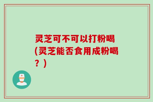 灵芝可不可以打粉喝 (灵芝能否食用成粉喝?)