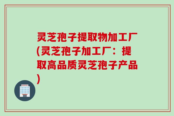 灵芝孢子提取物加工厂(灵芝孢子加工厂：提取高品质灵芝孢子产品)
