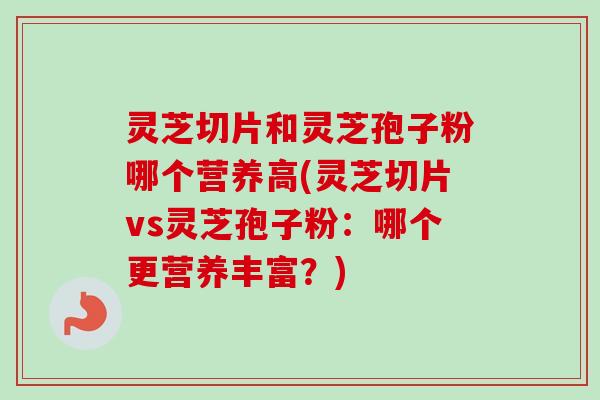 灵芝切片和灵芝孢子粉哪个营养高(灵芝切片vs灵芝孢子粉：哪个更营养丰富？)