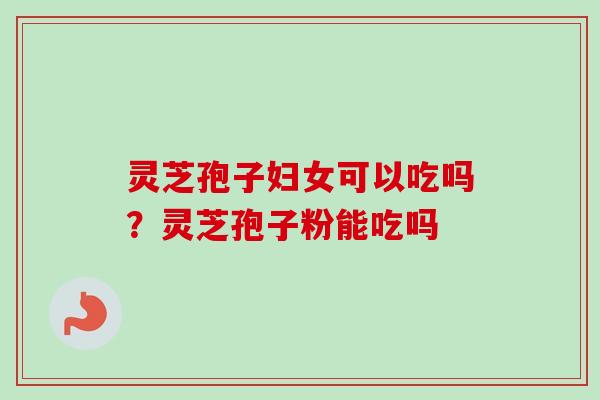 灵芝孢子妇女可以吃吗？灵芝孢子粉能吃吗