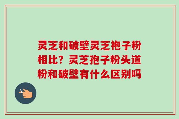 灵芝和破壁灵芝袍子粉相比?灵芝孢子粉头道粉和破壁有什么区别吗