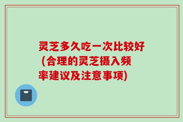 灵芝多久吃一次比较好 (合理的灵芝摄入频率建议及注意事项)