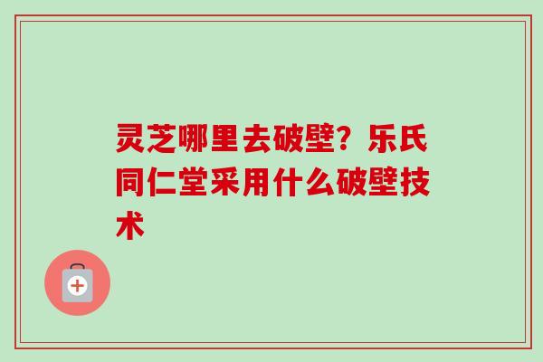 灵芝哪里去破壁?乐氏同仁堂采用什么破壁技术