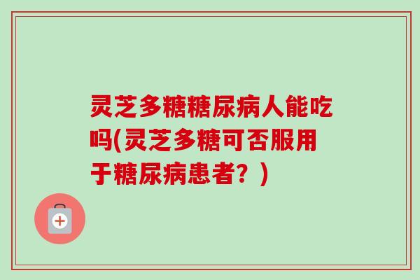 灵芝多糖糖尿病人能吃吗(灵芝多糖可否服用于糖尿病患者？)