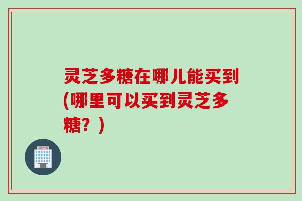 灵芝多糖在哪儿能买到(哪里可以买到灵芝多糖？)