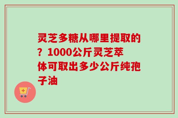 灵芝多糖从哪里提取的?1000公斤灵芝萃体可取出多少公斤纯孢子油 灵芝多糖从哪里提取的?1000公斤灵芝萃体可取出多少公斤纯孢子油
