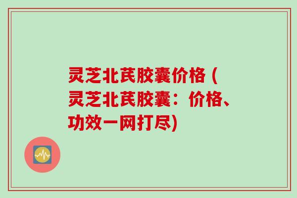 灵芝北芪胶囊价格 (灵芝北芪胶囊:价格、功效一网打尽)