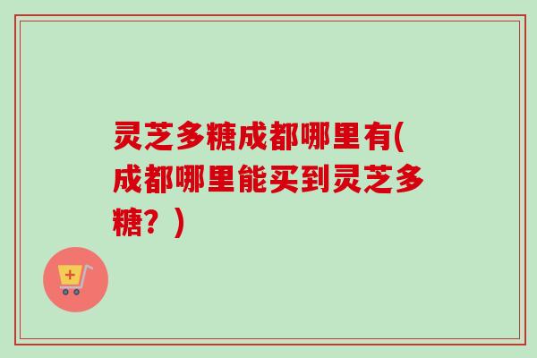 灵芝多糖成都哪里有(成都哪里能买到灵芝多糖？)