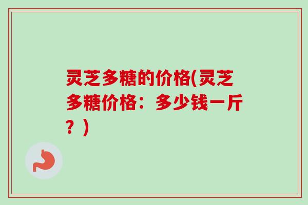 灵芝多糖的价格(灵芝多糖价格:多少钱一斤?) 灵芝多糖的价格(灵芝多糖价格:多少钱一斤?)