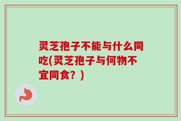 灵芝孢子不能与什么同吃(灵芝孢子与何物不宜同食?) 灵芝孢子不能与什么同吃(灵芝孢子与何物不宜同食?)