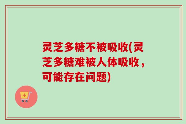 灵芝多糖不被吸收(灵芝多糖难被人体吸收,可能存在问题)