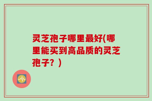 灵芝孢子哪里好(哪里能买到高品质的灵芝孢子?) 灵芝孢子哪里好(哪里能买到高品质的灵芝孢子?)