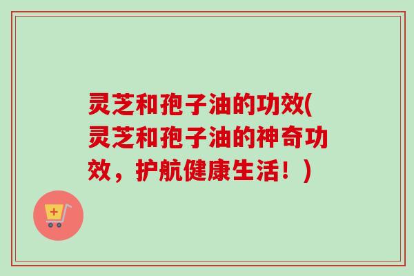 灵芝和孢子油的功效(灵芝和孢子油的神奇功效,护航健康生活!) 灵芝和孢子油的功效(灵芝和孢子油的神奇功效,护航健康生活!)
