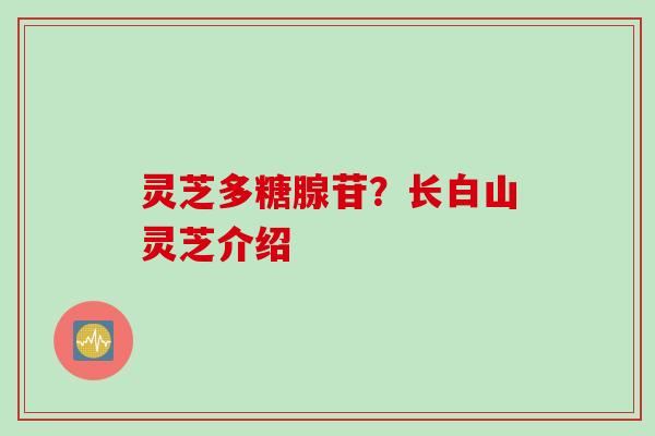 灵芝多糖腺苷?长白山灵芝介绍 灵芝多糖腺苷?长白山灵芝介绍