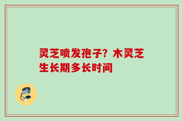 灵芝喷发孢子?木灵芝生长期多长时间 灵芝喷发孢子?木灵芝生长期多长时间