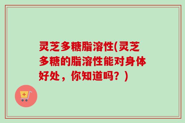 灵芝多糖脂溶性(灵芝多糖的脂溶性能对身体好处，你知道吗？)