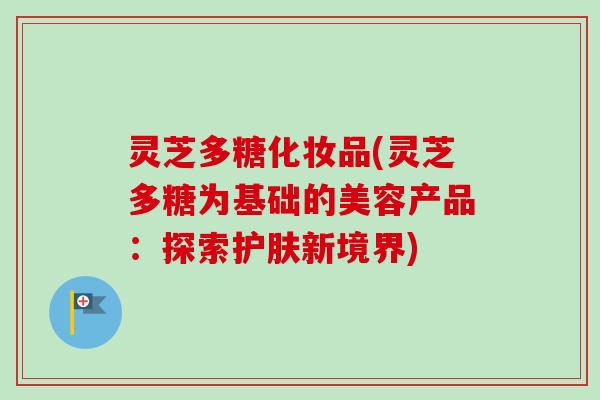 灵芝多糖化妆品(灵芝多糖为基础的美容产品:探索护肤新境界) 灵芝多糖化妆品(灵芝多糖为基础的美容产品:探索护肤新境界)