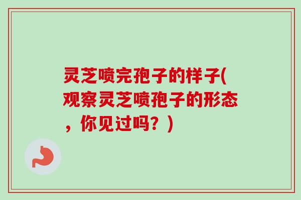 灵芝喷完孢子的样子(观察灵芝喷孢子的形态，你见过吗？)