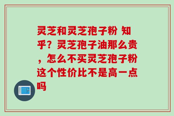 灵芝和灵芝孢子粉 知乎?灵芝孢子油那么贵,怎么不买灵芝孢子粉这个性价比不是高一点吗