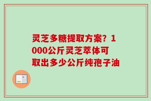 灵芝多糖提取方案?1000公斤灵芝萃体可取出多少公斤纯孢子油